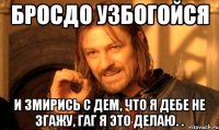 бросдо узбогойся и змирись с дем, что я дебе не згажу, гаг я это делаю. .