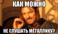 как можно не слушать металлику?