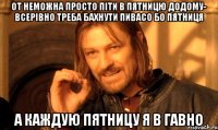 от неможна просто піти в пятницю додому- всерівно треба бахнути пивасо бо пятниця а каждую пятницу я в гавно