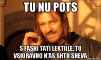 tu nu pots s fashi tati lektiile, tu vsioravno n'as shtii sheva