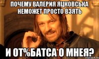 почему валерия яцковська неможет просто взять и от%батса о мнея?