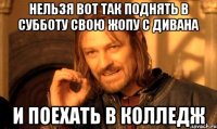 Нельзя вот так поднять в субботу свою жопу с дивана и поехать в колледж