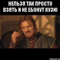 нельзя так просто взять и не ебонут кузю 