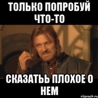 Только попробуй что-то сказатьь плохое о нем