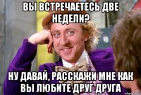 Вы встречаетесь две недели? Ну давай, расскажи мне как вы любите друг друга