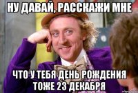 Ну давай, расскажи мне что у тебя день рождения тоже 23 декабря