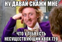 Ну давай скажи мне Что у тебя есть несуществующий Xbox 720