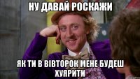 ну давай роскажи як ти в вівторок мене будеш хуярити