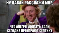 Ну давай расскажи мне, что Алегри уволять, если сегодня проиграют Селтику