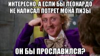 Интересно, а если бы Леонардо не написал потрет Мона Лизы Он бы прославился?