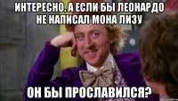 Интересно, а если бы Леонардо не написал Мона Лизу Он бы прославился?