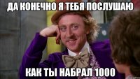 да конечно я тебя послушаю как ты набрал 1000