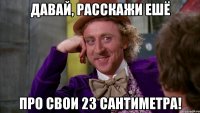 Давай, расскажи ешё про свои 23 сантиметра!