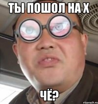 ты пошол на х чё?