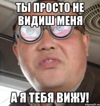 ты просто не видиш меня а я тебя вижу!