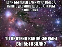 если бы перед вами стял выбор, купить девушке цветы, или себе спортпит то протеин какой фирмы вы бы взяли?