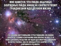 мне кажется, что люди, обычные заурядные люди, никак не соответствуют грандиозной идее вечной жизни. со своими ничтожными страстишками, мелкими добродетелями и пороками они вполне на месте в повседневности бытия; но идея бессмертия слишком величественна, она не вмещается в форму столь скромного размера.