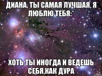 диана, ты самая лучшая, я люблю тебя:* хоть ты иногда и ведешь себя,как дура