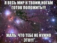 я весь мир к твоим ногам готов положить!!! жаль, что тебе не нужно это!!!