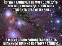 Когда я танцую, я не могу осуждать, я не могу ненавидеть, я не могу отделить себя от жизни. Я могу только радоваться и быть цельным. Именно поэтому я танцую.