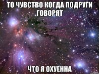 ТО ЧУВСТВО КОГДА ПОДРУГИ ГОВОРЯТ ЧТО Я ОХУЕННА