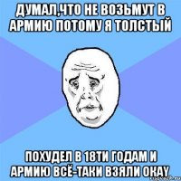 думал,что не возьмут в армию потому я толстый похудел в 18ти годам и армию всё-таки взяли окаy