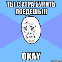 ты с утра бурить поедешь!!! okay