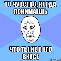 то чувство, когда понимаешь что ты не в его вкусе