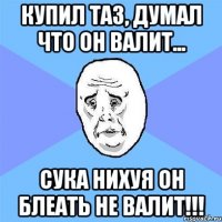 купил таз, думал что он валит... сука нихуя он блеать не валит!!!