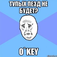 тупых пезд не будет? O`KEY