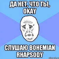 Да нет, что ты, okay слушаю Bohemian Rhapsody