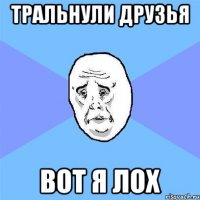 Тральнули друзья вот я лох