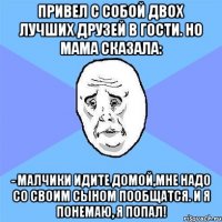 Привел с собой двох лучших друзей в гости. Но мама сказала: - Малчики идите домой,мне надо со своим сыном пообщатся. И я понемаю, я попал!