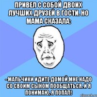 Привел с собой двоих лучших друзей в гости. Но мама сказала: - Мальчики идите домой,мне надо со своим сыном пообщаться. И я понимаю, я попал!