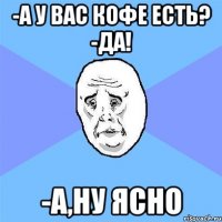 -А у вас кофе есть? -Да! -А,ну ясно