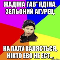 жадіна гав"ядіна, зельоний агурец, на палу валяється, нікто ево не ест...