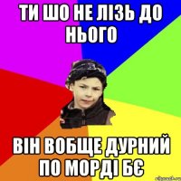 ти шо не лізь до нього він вобще дурний по морді бє