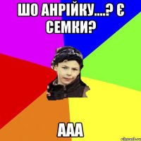 шо анрійку....? є семки? ааа