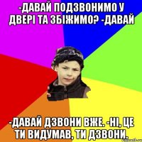 -давай подзвонимо у двері та збіжимо? -давай -давай дзвони вже. -ні, це ти видумав, ти дзвони.