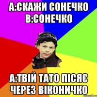 a:скажи сонечко b:сонечко a:твій тато пісяє через віконичко