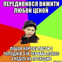 передивився вижити любой ценой пішов корову пасти з голоднів з'їв червака понос 3 неділі не проходив