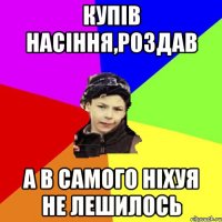 Купів насіння,роздав А в самого ніхуя не лешилось