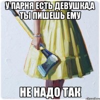 у парня есть девушка,а ты пишешь ему НЕ НАДО ТАК