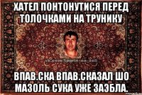 хател понтонутися перед толочками на трунику впав.ска впав.сказал шо мазоль сука уже заэбла.