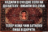 ходили в сусідне село на діскатєку - вибили всі зуби. тепер нема чим бутилку пива відкрити.