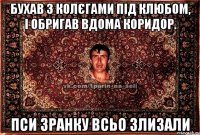 бухав з колєгами під клюбом, і обригав вдома коридор. пси зранку всьо злизали