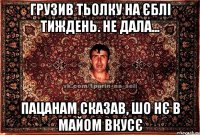 грузив тьолку на єблі тиждень. не дала... пацанам сказав, шо нє в майом вкусє