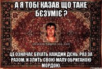 а я тобі казав що таке бєзуміє ? це означає бухать каждий дєнь, раз за разом, и злить свою малу обриганою мордою.