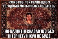 купив собі той скайп, щоб з городськими тьолками общатись но валінтін сказав що без інтернету ніхуя не буде