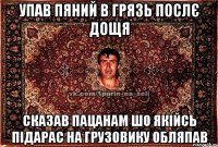 упав пяний в грязь послє дощя сказав пацанам шо якійсь підарас на грузовику обляпав